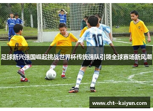 足球新兴强国崛起挑战世界杯传统强队引领全球赛场新风潮